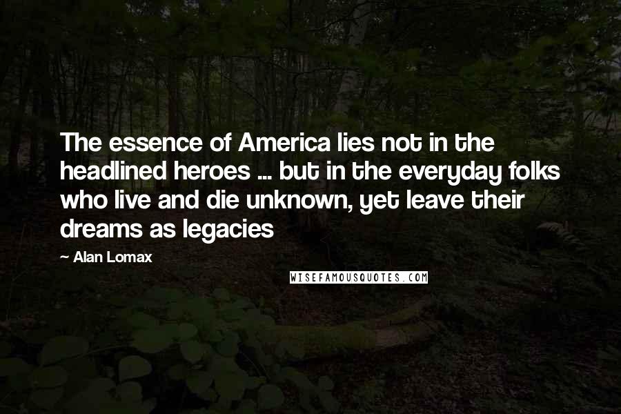 Alan Lomax Quotes: The essence of America lies not in the headlined heroes ... but in the everyday folks who live and die unknown, yet leave their dreams as legacies