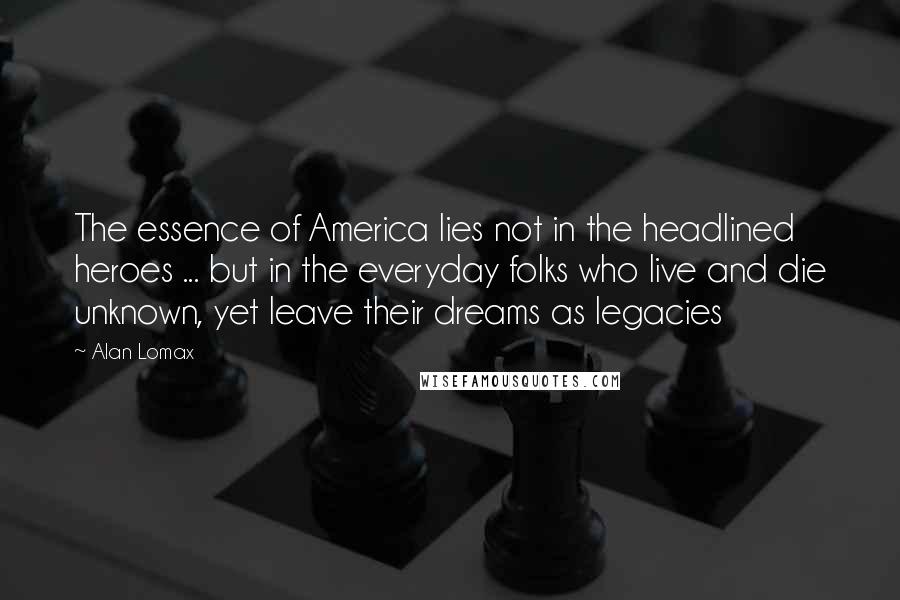 Alan Lomax Quotes: The essence of America lies not in the headlined heroes ... but in the everyday folks who live and die unknown, yet leave their dreams as legacies