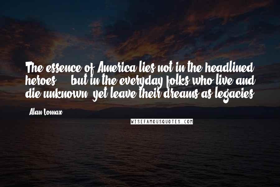 Alan Lomax Quotes: The essence of America lies not in the headlined heroes ... but in the everyday folks who live and die unknown, yet leave their dreams as legacies