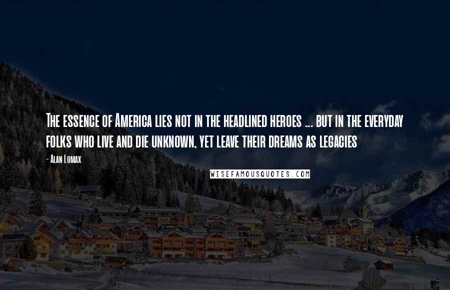 Alan Lomax Quotes: The essence of America lies not in the headlined heroes ... but in the everyday folks who live and die unknown, yet leave their dreams as legacies