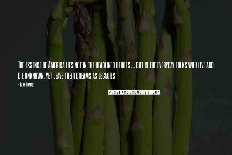 Alan Lomax Quotes: The essence of America lies not in the headlined heroes ... but in the everyday folks who live and die unknown, yet leave their dreams as legacies