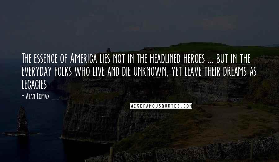 Alan Lomax Quotes: The essence of America lies not in the headlined heroes ... but in the everyday folks who live and die unknown, yet leave their dreams as legacies