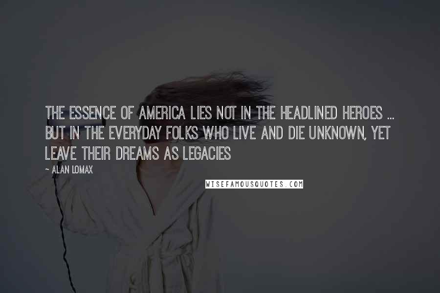 Alan Lomax Quotes: The essence of America lies not in the headlined heroes ... but in the everyday folks who live and die unknown, yet leave their dreams as legacies