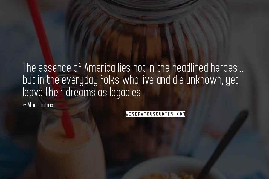 Alan Lomax Quotes: The essence of America lies not in the headlined heroes ... but in the everyday folks who live and die unknown, yet leave their dreams as legacies