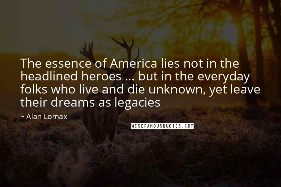 Alan Lomax Quotes: The essence of America lies not in the headlined heroes ... but in the everyday folks who live and die unknown, yet leave their dreams as legacies