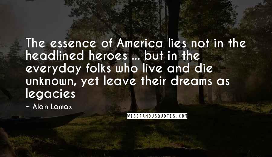 Alan Lomax Quotes: The essence of America lies not in the headlined heroes ... but in the everyday folks who live and die unknown, yet leave their dreams as legacies