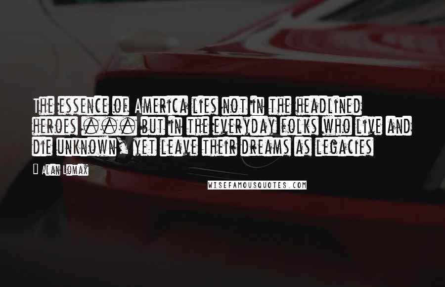 Alan Lomax Quotes: The essence of America lies not in the headlined heroes ... but in the everyday folks who live and die unknown, yet leave their dreams as legacies