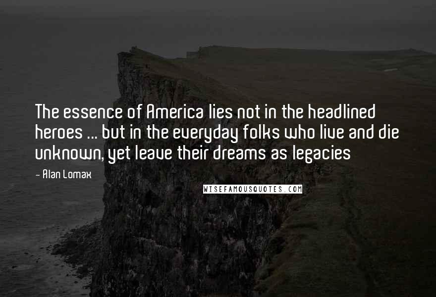 Alan Lomax Quotes: The essence of America lies not in the headlined heroes ... but in the everyday folks who live and die unknown, yet leave their dreams as legacies