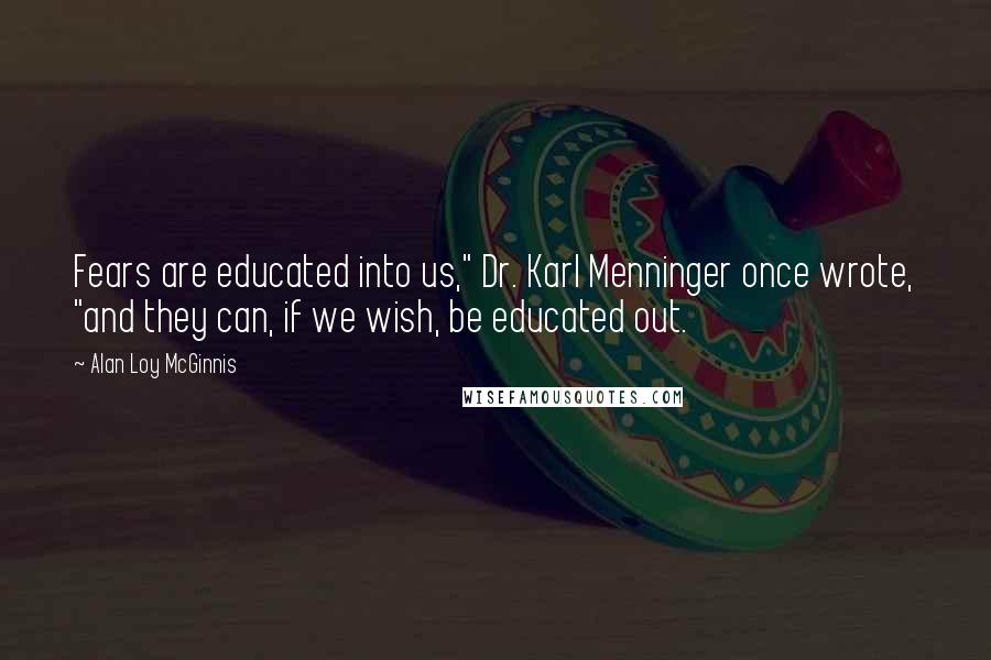 Alan Loy McGinnis Quotes: Fears are educated into us," Dr. Karl Menninger once wrote, "and they can, if we wish, be educated out.