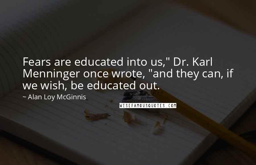 Alan Loy McGinnis Quotes: Fears are educated into us," Dr. Karl Menninger once wrote, "and they can, if we wish, be educated out.