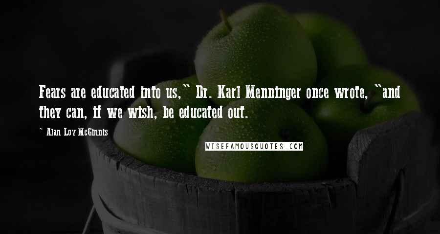 Alan Loy McGinnis Quotes: Fears are educated into us," Dr. Karl Menninger once wrote, "and they can, if we wish, be educated out.