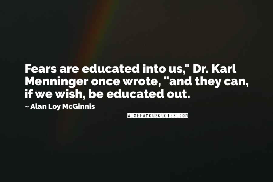 Alan Loy McGinnis Quotes: Fears are educated into us," Dr. Karl Menninger once wrote, "and they can, if we wish, be educated out.