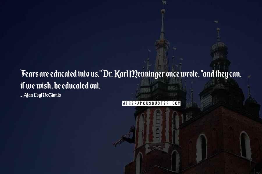 Alan Loy McGinnis Quotes: Fears are educated into us," Dr. Karl Menninger once wrote, "and they can, if we wish, be educated out.