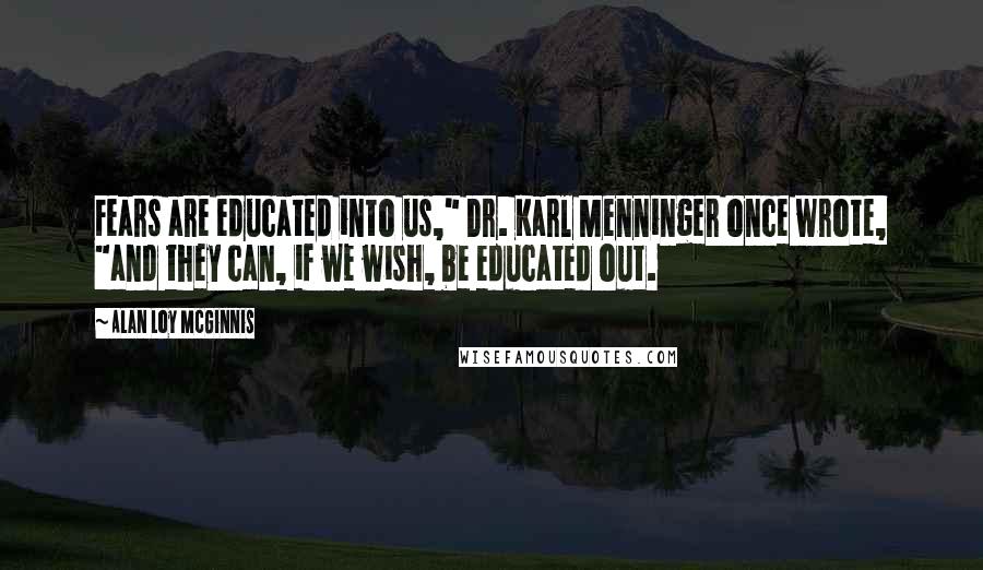 Alan Loy McGinnis Quotes: Fears are educated into us," Dr. Karl Menninger once wrote, "and they can, if we wish, be educated out.