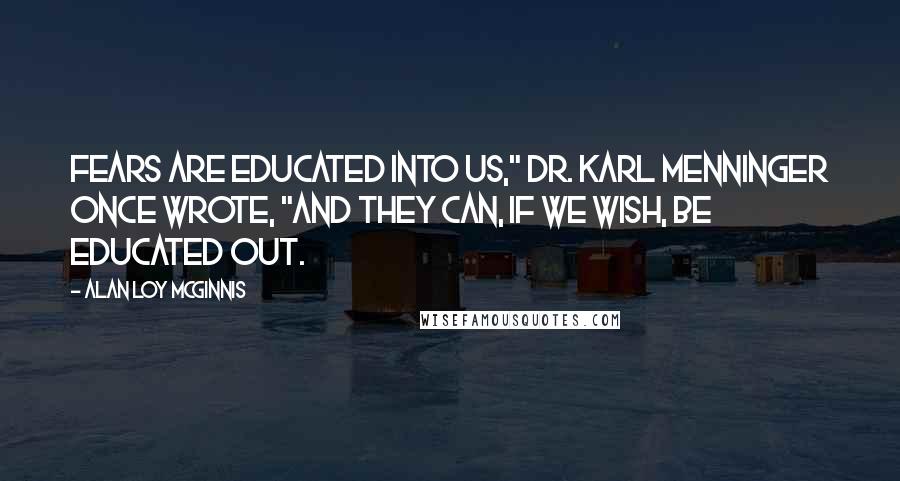 Alan Loy McGinnis Quotes: Fears are educated into us," Dr. Karl Menninger once wrote, "and they can, if we wish, be educated out.