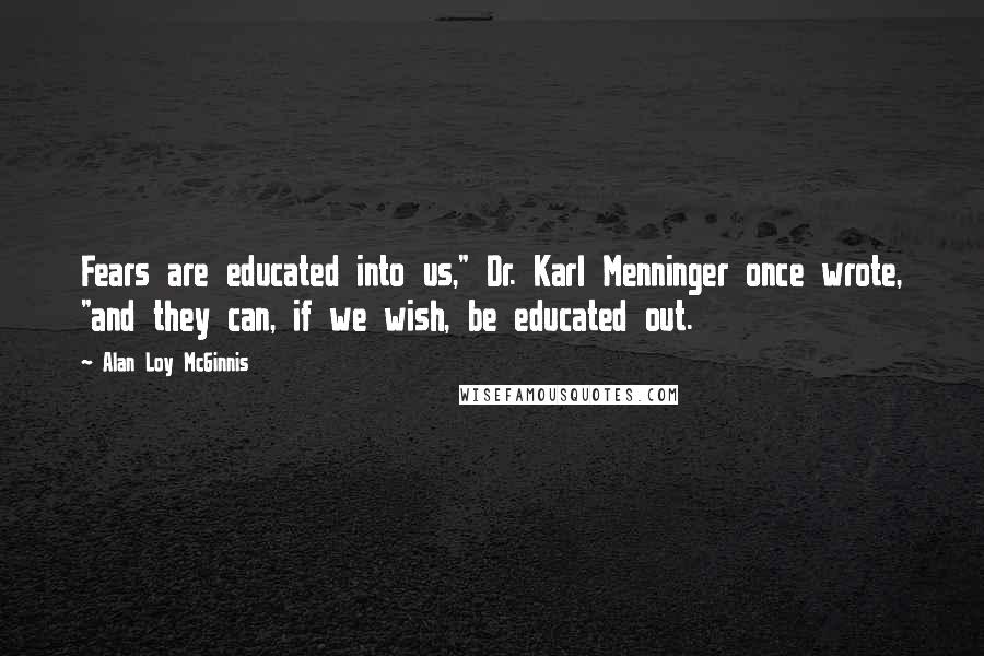 Alan Loy McGinnis Quotes: Fears are educated into us," Dr. Karl Menninger once wrote, "and they can, if we wish, be educated out.