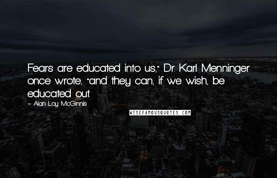 Alan Loy McGinnis Quotes: Fears are educated into us," Dr. Karl Menninger once wrote, "and they can, if we wish, be educated out.