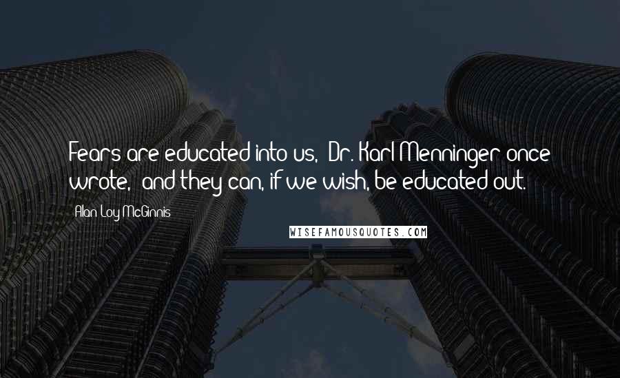 Alan Loy McGinnis Quotes: Fears are educated into us," Dr. Karl Menninger once wrote, "and they can, if we wish, be educated out.
