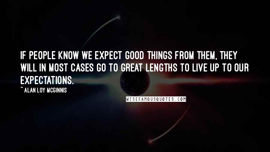 Alan Loy McGinnis Quotes: If people know we expect good things from them, they will in most cases go to great lengths to live up to our expectations.