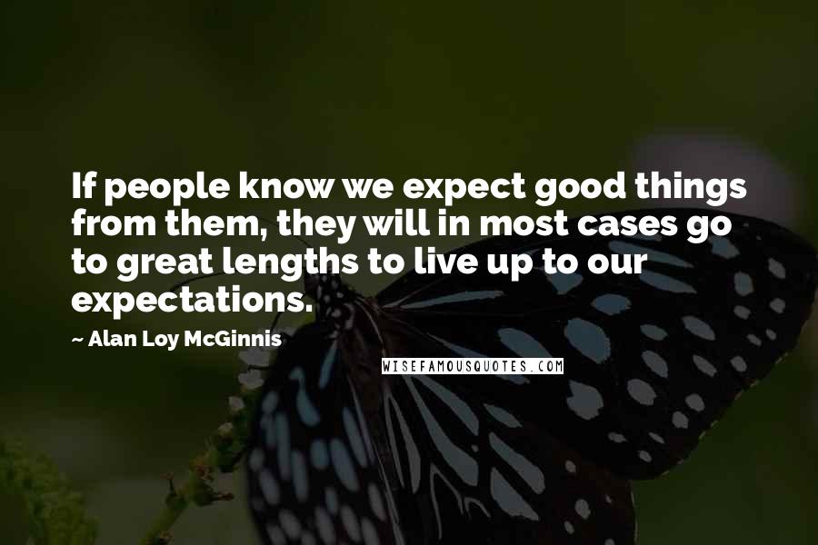 Alan Loy McGinnis Quotes: If people know we expect good things from them, they will in most cases go to great lengths to live up to our expectations.