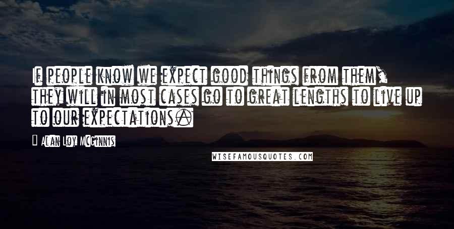 Alan Loy McGinnis Quotes: If people know we expect good things from them, they will in most cases go to great lengths to live up to our expectations.