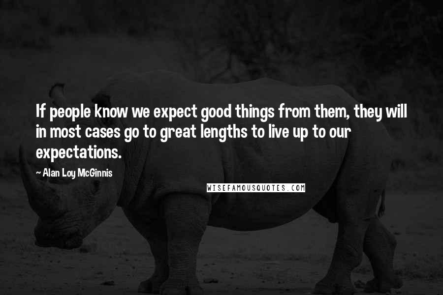 Alan Loy McGinnis Quotes: If people know we expect good things from them, they will in most cases go to great lengths to live up to our expectations.