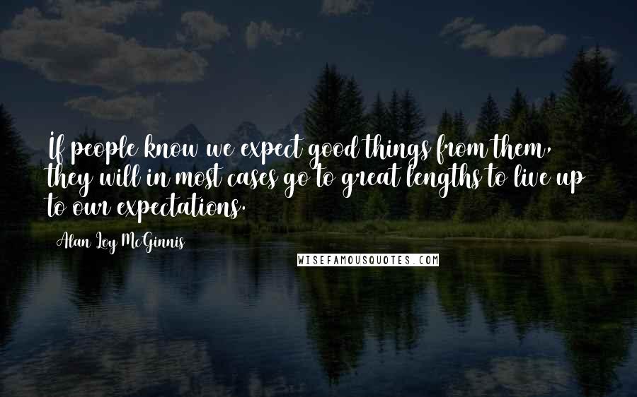 Alan Loy McGinnis Quotes: If people know we expect good things from them, they will in most cases go to great lengths to live up to our expectations.