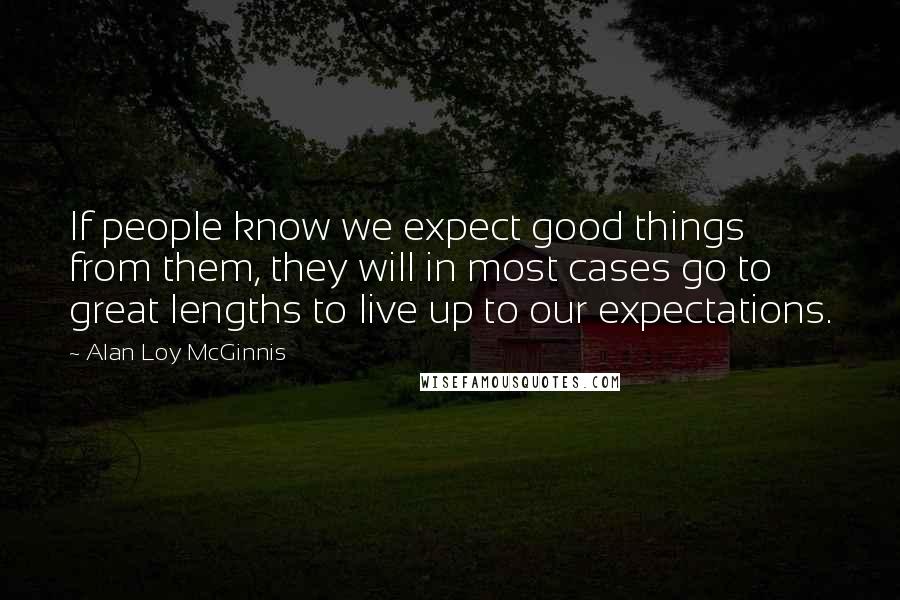 Alan Loy McGinnis Quotes: If people know we expect good things from them, they will in most cases go to great lengths to live up to our expectations.