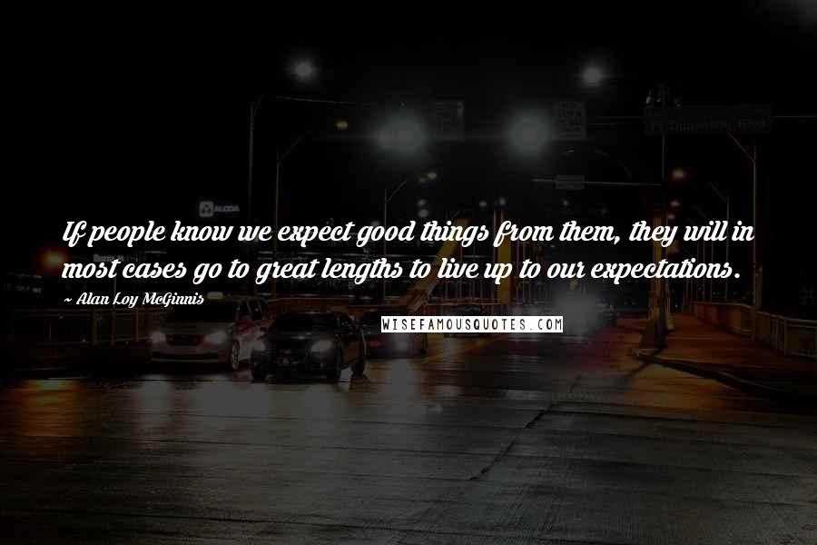 Alan Loy McGinnis Quotes: If people know we expect good things from them, they will in most cases go to great lengths to live up to our expectations.