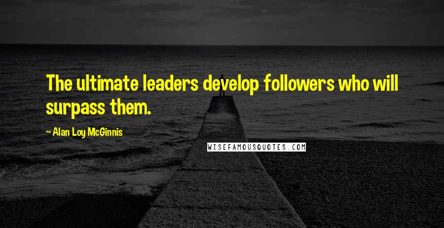 Alan Loy McGinnis Quotes: The ultimate leaders develop followers who will surpass them.