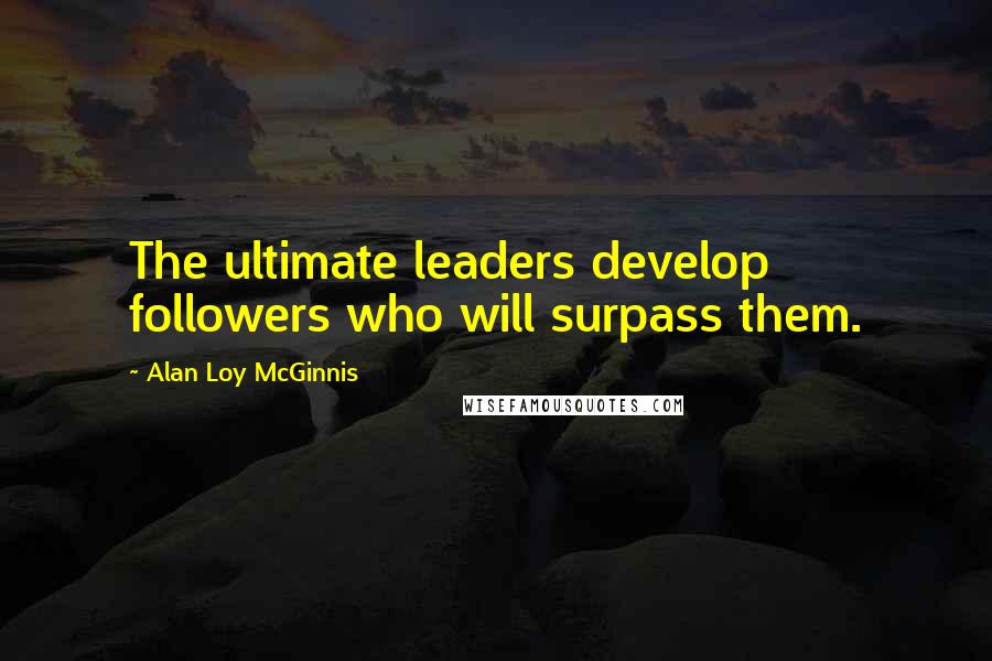 Alan Loy McGinnis Quotes: The ultimate leaders develop followers who will surpass them.