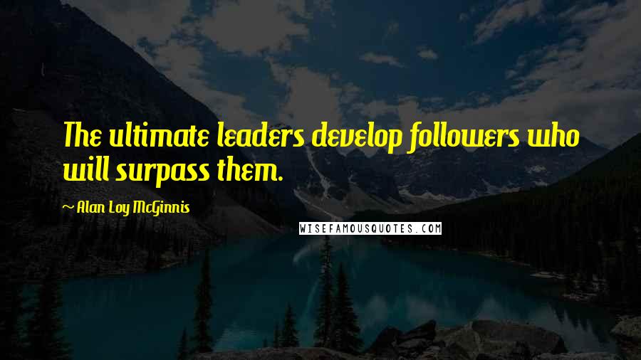 Alan Loy McGinnis Quotes: The ultimate leaders develop followers who will surpass them.