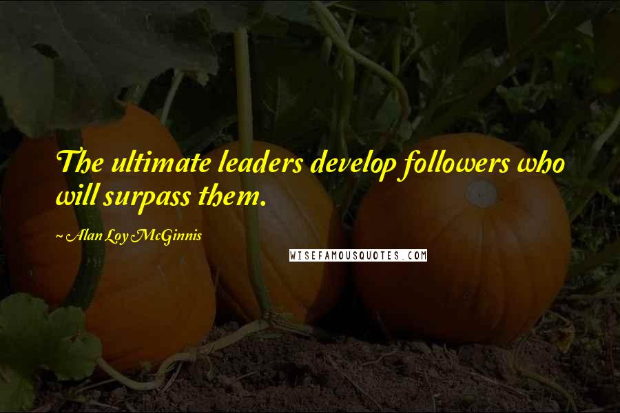 Alan Loy McGinnis Quotes: The ultimate leaders develop followers who will surpass them.