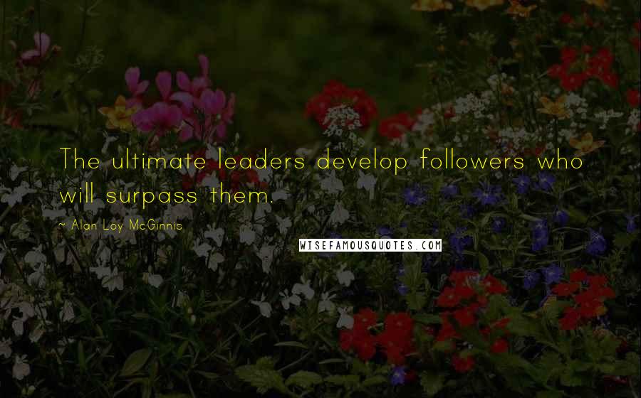 Alan Loy McGinnis Quotes: The ultimate leaders develop followers who will surpass them.