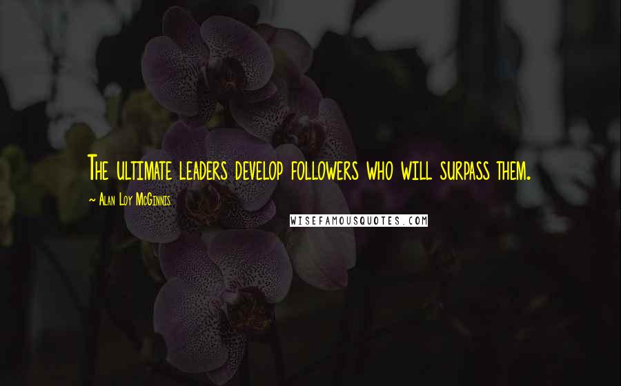 Alan Loy McGinnis Quotes: The ultimate leaders develop followers who will surpass them.