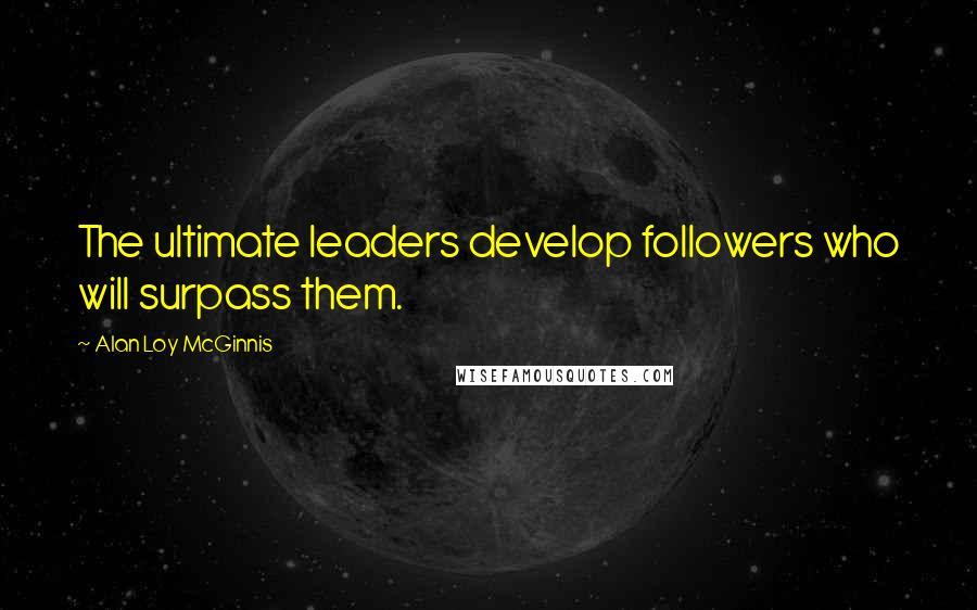 Alan Loy McGinnis Quotes: The ultimate leaders develop followers who will surpass them.