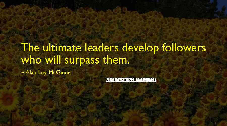 Alan Loy McGinnis Quotes: The ultimate leaders develop followers who will surpass them.