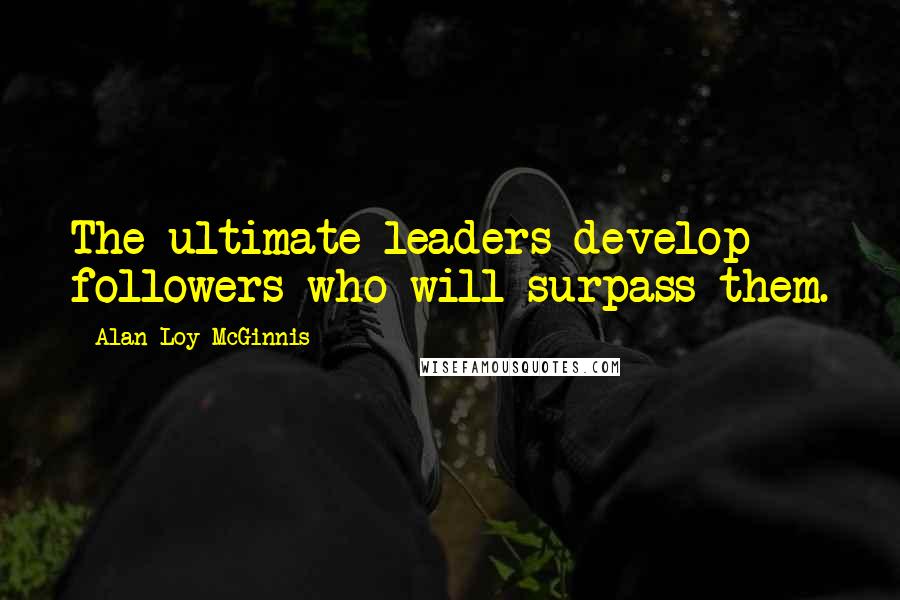 Alan Loy McGinnis Quotes: The ultimate leaders develop followers who will surpass them.