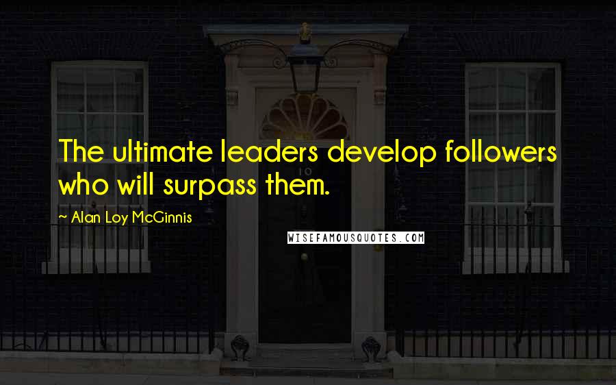 Alan Loy McGinnis Quotes: The ultimate leaders develop followers who will surpass them.