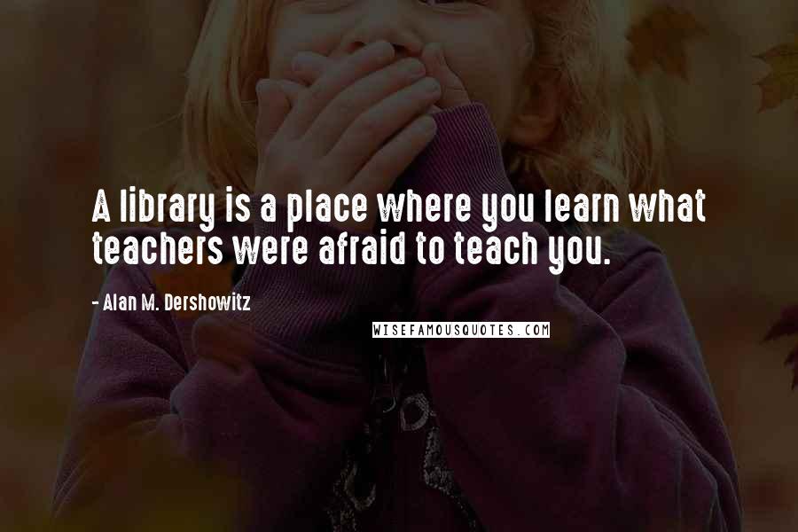 Alan M. Dershowitz Quotes: A library is a place where you learn what teachers were afraid to teach you.