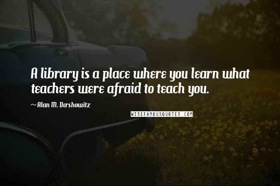 Alan M. Dershowitz Quotes: A library is a place where you learn what teachers were afraid to teach you.