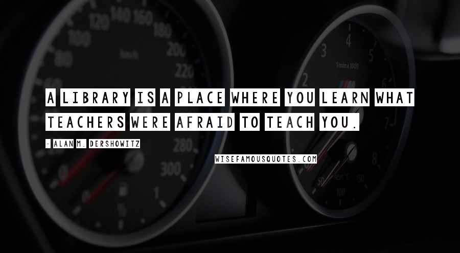 Alan M. Dershowitz Quotes: A library is a place where you learn what teachers were afraid to teach you.