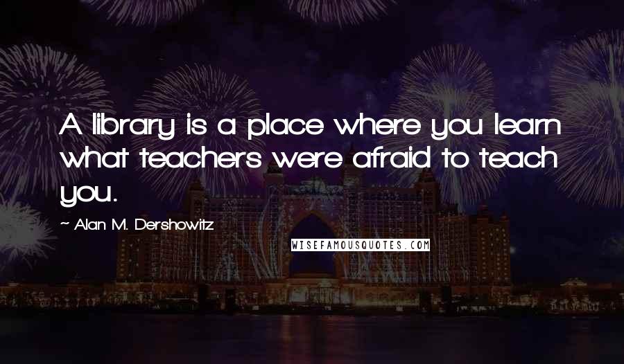 Alan M. Dershowitz Quotes: A library is a place where you learn what teachers were afraid to teach you.