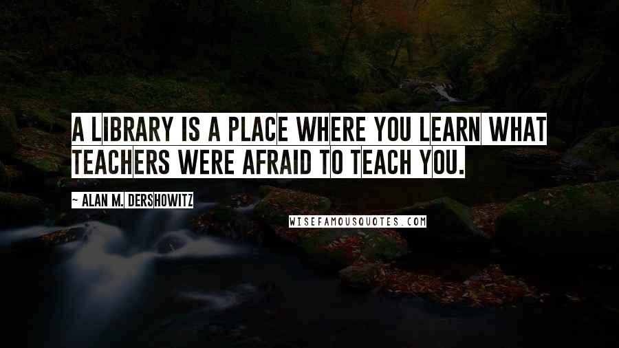 Alan M. Dershowitz Quotes: A library is a place where you learn what teachers were afraid to teach you.