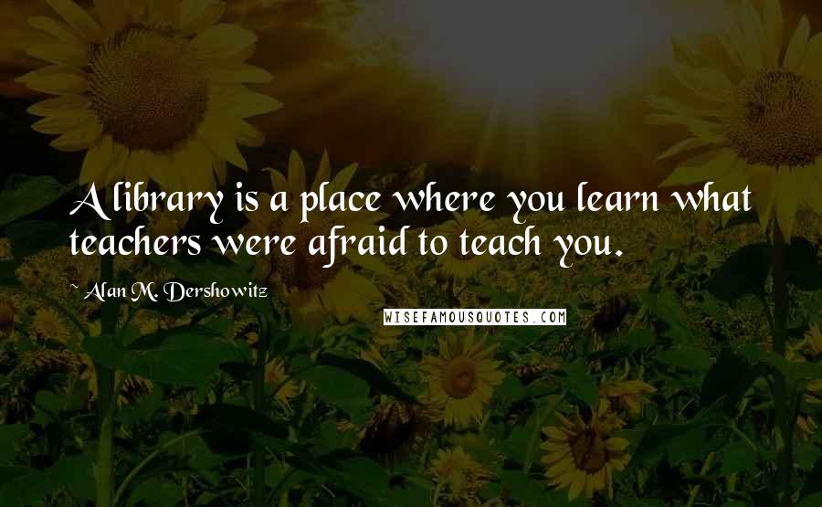 Alan M. Dershowitz Quotes: A library is a place where you learn what teachers were afraid to teach you.
