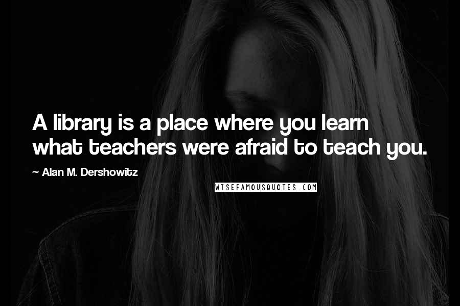 Alan M. Dershowitz Quotes: A library is a place where you learn what teachers were afraid to teach you.