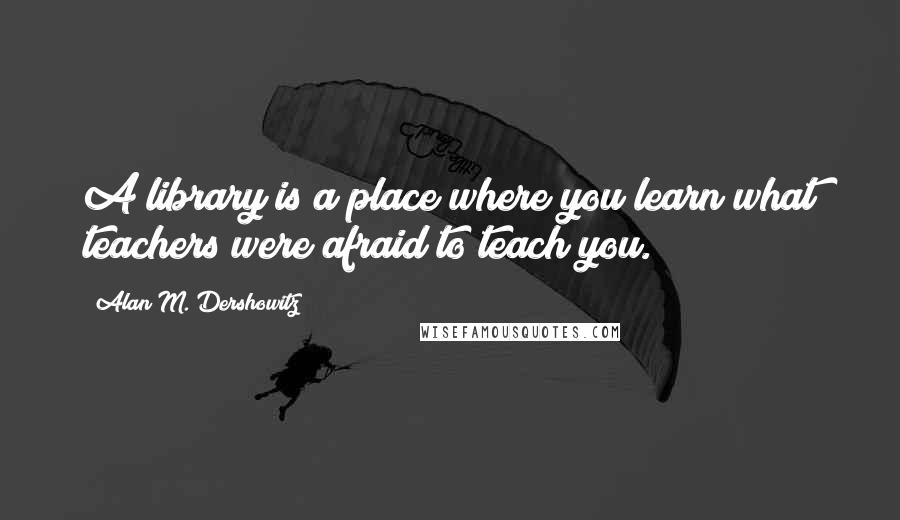 Alan M. Dershowitz Quotes: A library is a place where you learn what teachers were afraid to teach you.