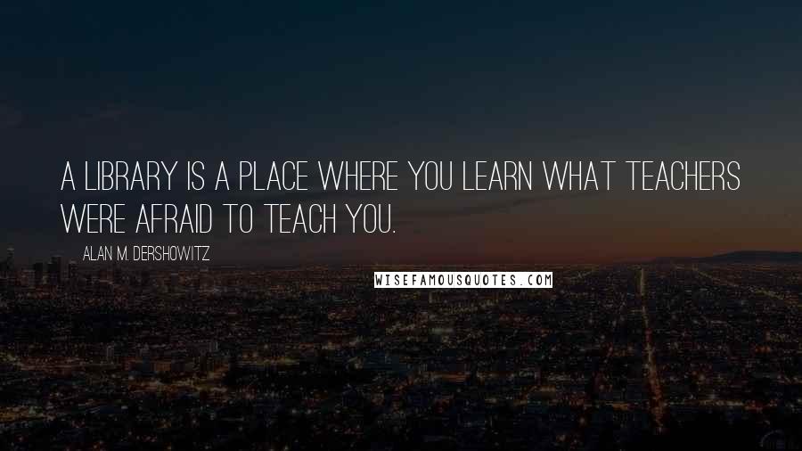 Alan M. Dershowitz Quotes: A library is a place where you learn what teachers were afraid to teach you.