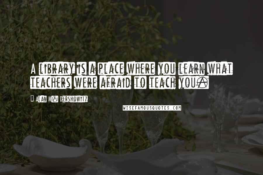 Alan M. Dershowitz Quotes: A library is a place where you learn what teachers were afraid to teach you.