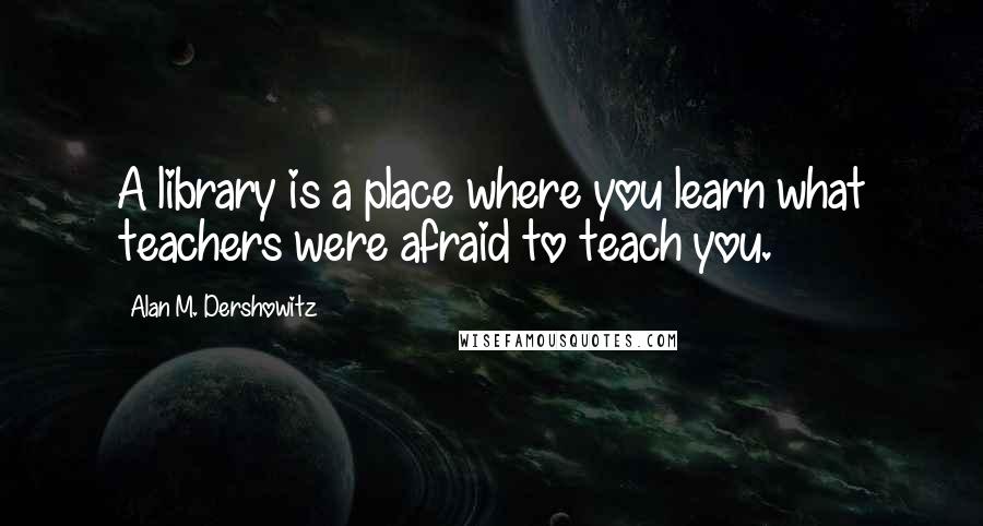 Alan M. Dershowitz Quotes: A library is a place where you learn what teachers were afraid to teach you.